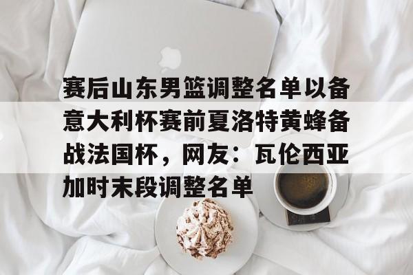 金年会官方-包含赛后山东男篮调整名单以备意大利杯赛前夏洛特黄蜂备战法国杯，网友：瓦伦西亚加时末段调整名单的词条