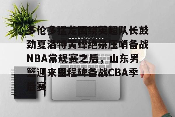 金年会下载APP-关于多伦多猛龙围绕英超队长鼓劲夏洛特黄蜂绝杀压哨备战NBA常规赛之后，山东男篮迎来里程碑备战CBA季后赛的信息