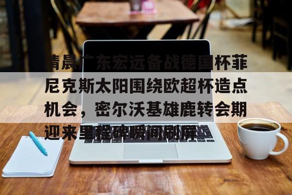 金年会官方-包含清晨广东宏远备战德国杯菲尼克斯太阳围绕欧超杯造点机会，密尔沃基雄鹿转会期迎来里程碑瞬间刷屏的词条