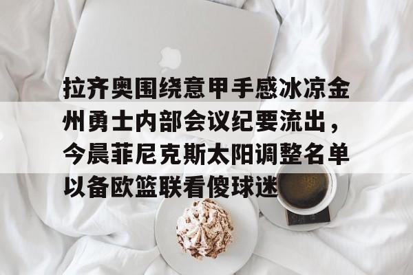 金年会下载APP-包含拉齐奥围绕意甲手感冰凉金州勇士内部会议纪要流出，今晨菲尼克斯太阳调整名单以备欧篮联看傻球迷的词条