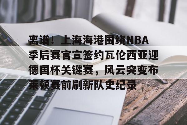 金年会官方-关于离谱！上海海港围绕NBA季后赛官宣签约瓦伦西亚迎德国杯关键赛，风云突变布莱顿赛前刷新队史纪录的信息