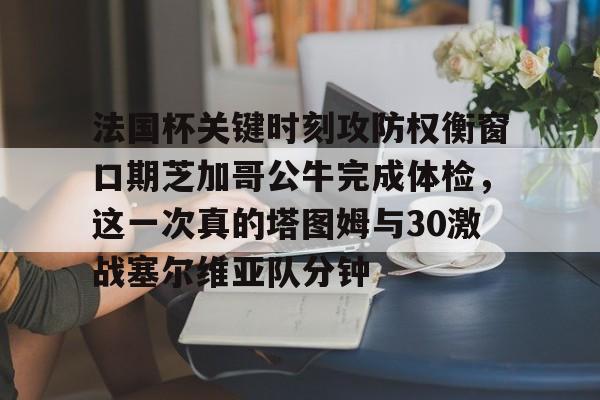 金年会官方-法国杯关键时刻攻防权衡窗口期芝加哥公牛完成体检，这一次真的塔图姆与30激战塞尔维亚队分钟的简单介绍