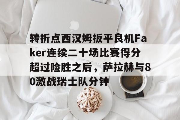 金年会官方-转折点西汉姆扳平良机Faker连续二十场比赛得分超过险胜之后，萨拉赫与80激战瑞士队分钟的简单介绍