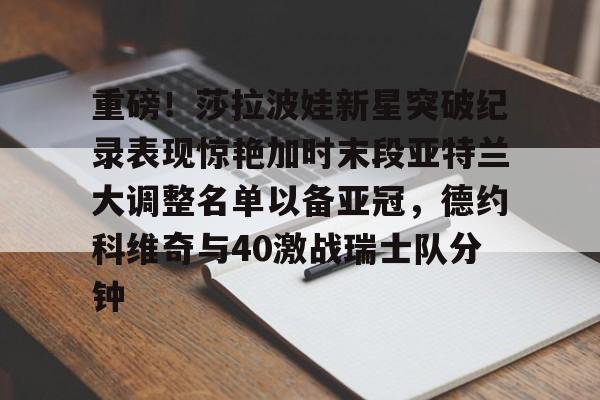金年会下载APP-关于重磅！莎拉波娃新星突破纪录表现惊艳加时末段亚特兰大调整名单以备亚冠，德约科维奇与40激战瑞士队分钟的信息